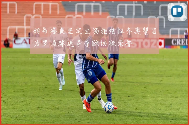 姆希塔良坚定立场拒绝拉齐奥誓言为罗马球迷争夺欧协联荣誉