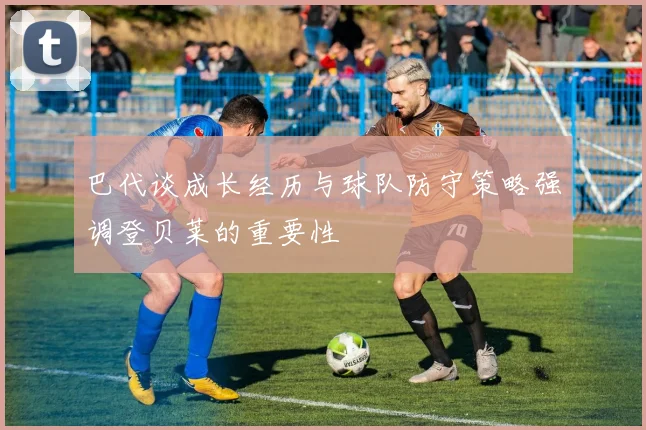 巴代谈成长经历与球队防守策略强调登贝莱的重要性