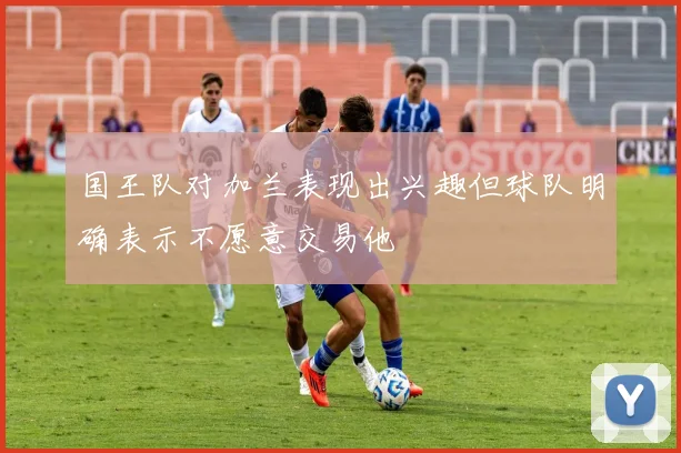 国王队对加兰表现出兴趣但球队明确表示不愿意交易他