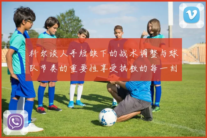 科尔谈人手短缺下的战术调整与球队节奏的重要性享受执教的每一刻