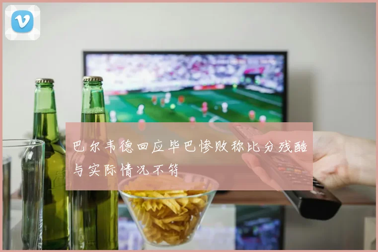 巴尔韦德回应毕巴惨败称比分残酷与实际情况不符