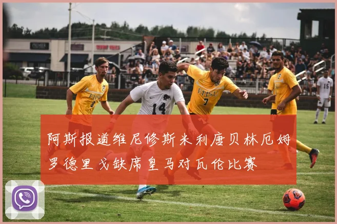 阿斯报道维尼修斯米利唐贝林厄姆罗德里戈缺席皇马对瓦伦比赛