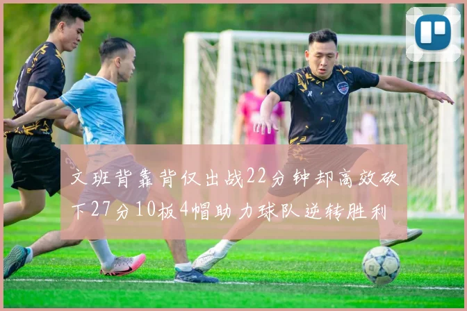 文班背靠背仅出战22分钟却高效砍下27分10板4帽助力球队逆转胜利