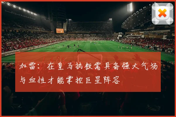 加雷：在皇马执教需具备强大气场与血性才能掌控巨星阵容