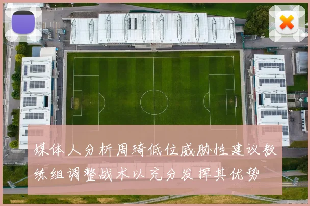 媒体人分析周琦低位威胁性建议教练组调整战术以充分发挥其优势
