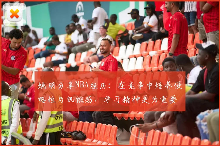 姚明分享NBA经历：在竞争中培养侵略性与饥饿感，学习精神更为重要